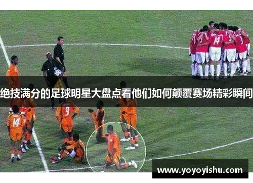 绝技满分的足球明星大盘点看他们如何颠覆赛场精彩瞬间